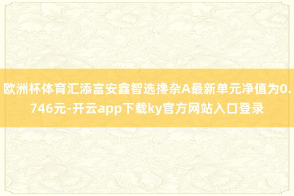 欧洲杯体育汇添富安鑫智选搀杂A最新单元净值为0.746元-开云app下载ky官方网站入口登录