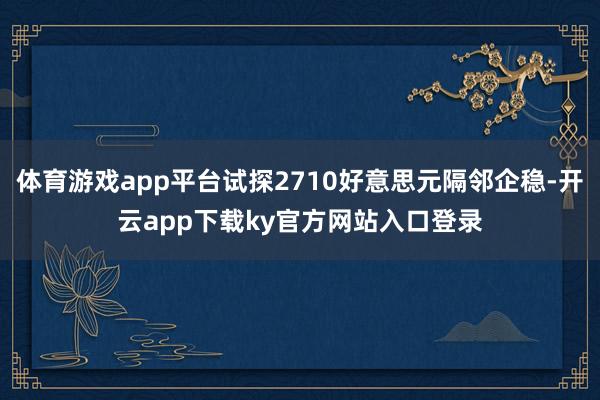 体育游戏app平台试探2710好意思元隔邻企稳-开云app下载ky官方网站入口登录