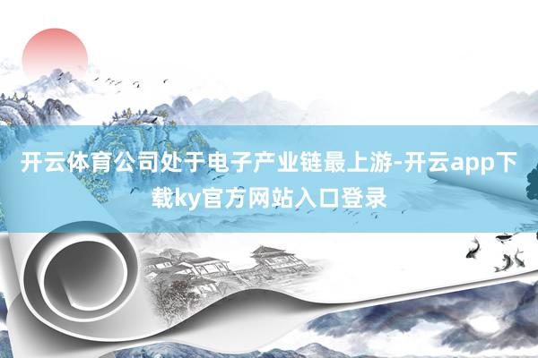 开云体育公司处于电子产业链最上游-开云app下载ky官方网站入口登录