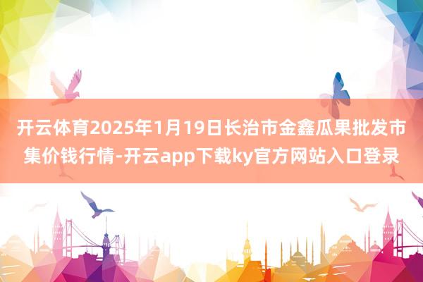 开云体育2025年1月19日长治市金鑫瓜果批发市集价钱行情-开云app下载ky官方网站入口登录