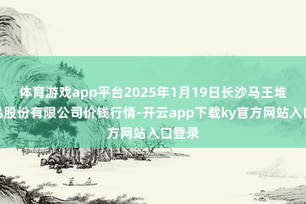体育游戏app平台2025年1月19日长沙马王堆农居品股份有限公司价钱行情-开云app下载ky官方网站入口登录
