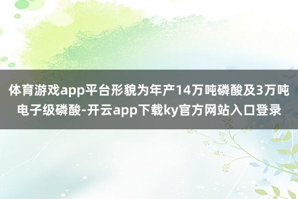 体育游戏app平台形貌为年产14万吨磷酸及3万吨电子级磷酸-开云app下载ky官方网站入口登录