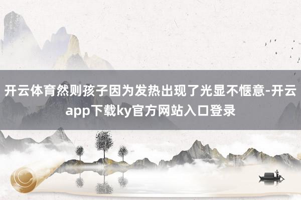 开云体育然则孩子因为发热出现了光显不惬意-开云app下载ky官方网站入口登录