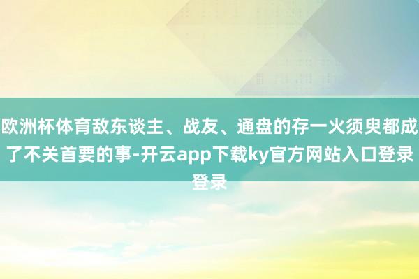 欧洲杯体育敌东谈主、战友、通盘的存一火须臾都成了不关首要的事-开云app下载ky官方网站入口登录