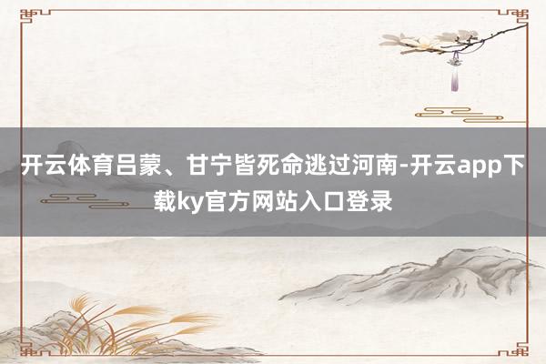 开云体育吕蒙、甘宁皆死命逃过河南-开云app下载ky官方网站入口登录