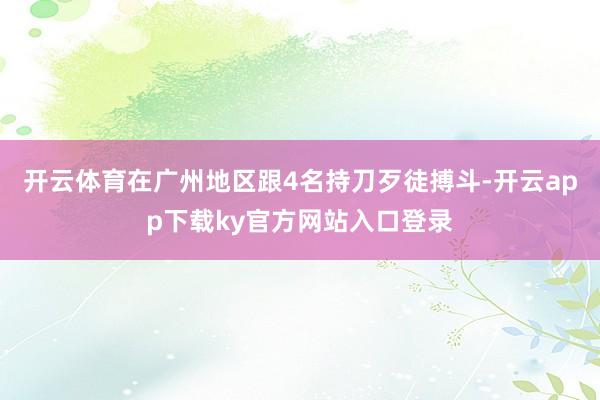 开云体育在广州地区跟4名持刀歹徒搏斗-开云app下载ky官方网站入口登录
