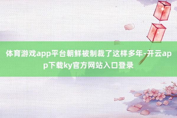 体育游戏app平台朝鲜被制裁了这样多年-开云app下载ky官方网站入口登录