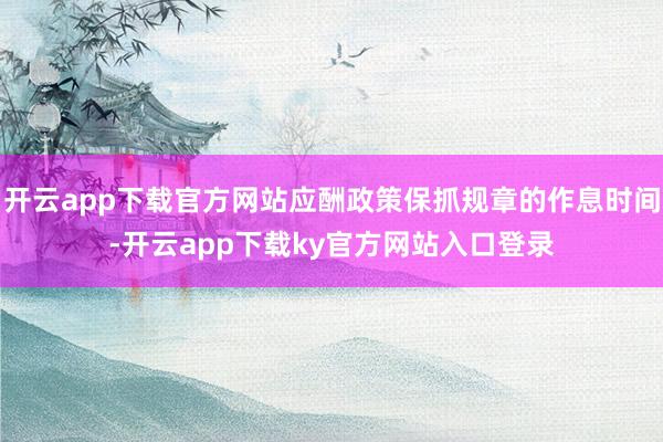 开云app下载官方网站应酬政策保抓规章的作息时间-开云app下载ky官方网站入口登录