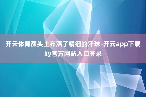 开云体育额头上布满了精细的汗珠-开云app下载ky官方网站入口登录