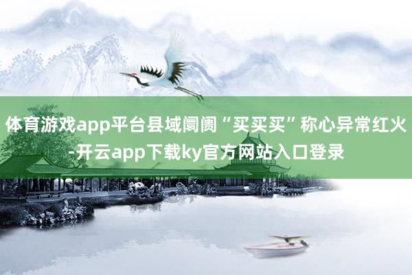 体育游戏app平台县域阛阓“买买买”称心异常红火-开云app下载ky官方网站入口登录