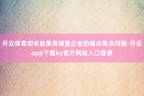 开云体育却未能果真措置企业的痛点难点问题-开云app下载ky官方网站入口登录