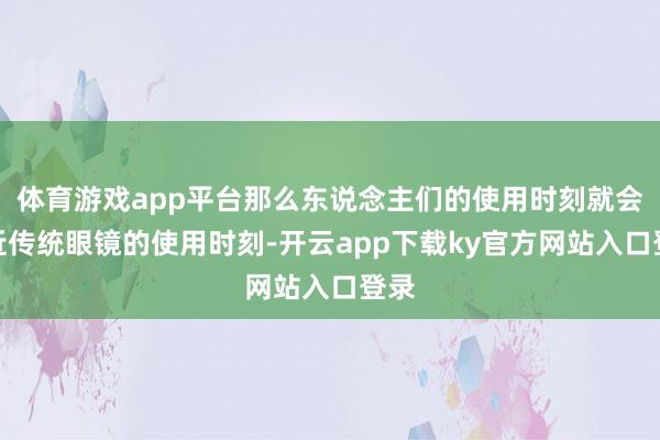 体育游戏app平台那么东说念主们的使用时刻就会接近传统眼镜的使用时刻-开云app下载ky官方网站入口登录