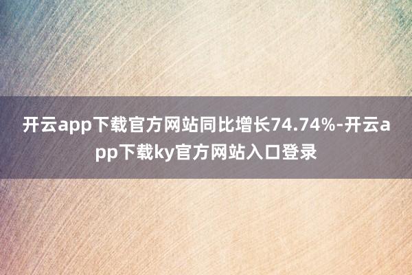 开云app下载官方网站同比增长74.74%-开云app下载ky官方网站入口登录