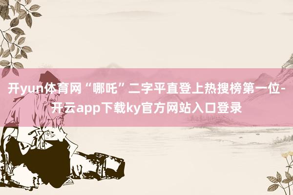 开yun体育网“哪吒”二字平直登上热搜榜第一位-开云app下载ky官方网站入口登录