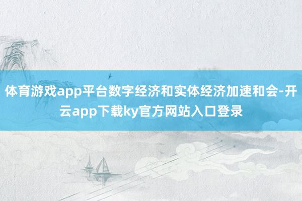体育游戏app平台数字经济和实体经济加速和会-开云app下载ky官方网站入口登录