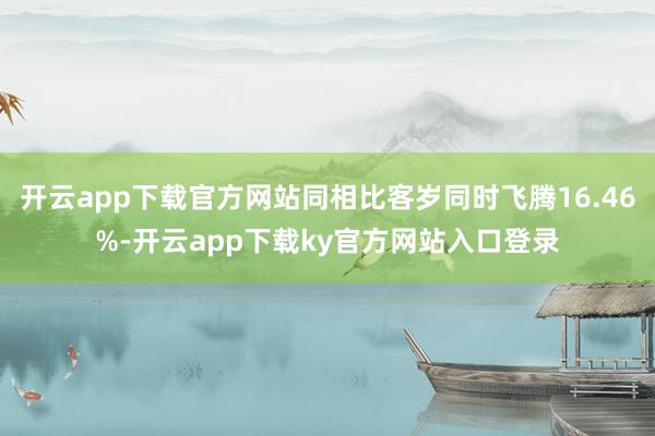 开云app下载官方网站同相比客岁同时飞腾16.46%-开云app下载ky官方网站入口登录
