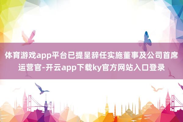 体育游戏app平台已提呈辞任实施董事及公司首席运营官-开云app下载ky官方网站入口登录