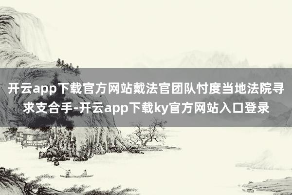 开云app下载官方网站戴法官团队忖度当地法院寻求支合手-开云app下载ky官方网站入口登录