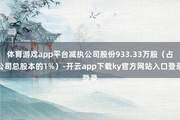 体育游戏app平台减执公司股份933.33万股（占公司总股本的1%）-开云app下载ky官方网站入口登录