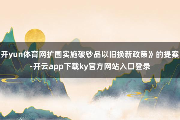 开yun体育网扩围实施破钞品以旧换新政策》的提案-开云app下载ky官方网站入口登录