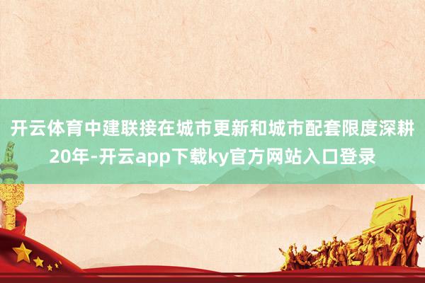 开云体育　　中建联接在城市更新和城市配套限度深耕20年-开云app下载ky官方网站入口登录