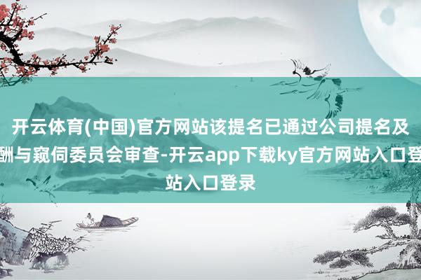 开云体育(中国)官方网站该提名已通过公司提名及薪酬与窥伺委员会审查-开云app下载ky官方网站入口登录
