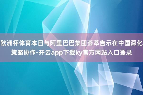 欧洲杯体育本日与阿里巴巴集团荟萃告示在中国深化策略协作-开云app下载ky官方网站入口登录