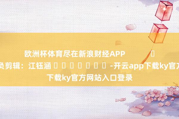 欧洲杯体育尽在新浪财经APP            						背负剪辑：江钰涵 							-开云app下载ky官方网站入口登录