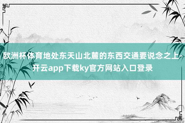 欧洲杯体育地处东天山北麓的东西交通要说念之上-开云app下载ky官方网站入口登录