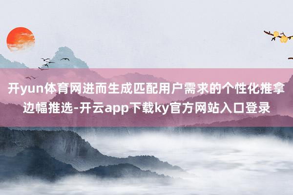 开yun体育网进而生成匹配用户需求的个性化推拿边幅推选-开云app下载ky官方网站入口登录