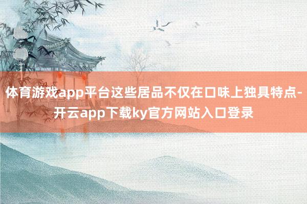 体育游戏app平台这些居品不仅在口味上独具特点-开云app下载ky官方网站入口登录