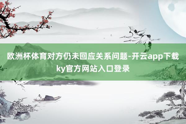 欧洲杯体育对方仍未回应关系问题-开云app下载ky官方网站入口登录