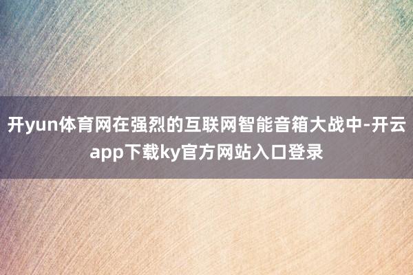 开yun体育网在强烈的互联网智能音箱大战中-开云app下载ky官方网站入口登录