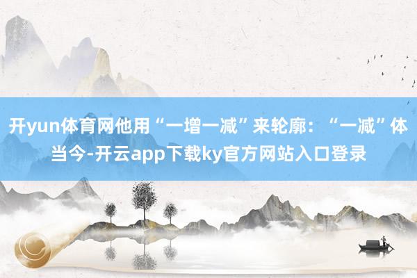 开yun体育网他用“一增一减”来轮廓：“一减”体当今-开云app下载ky官方网站入口登录