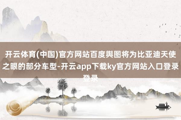 开云体育(中国)官方网站百度舆图将为比亚迪天使之眼的部分车型-开云app下载ky官方网站入口登录