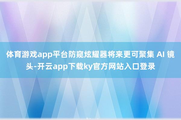 体育游戏app平台防窥炫耀器将来更可聚集 AI 镜头-开云app下载ky官方网站入口登录