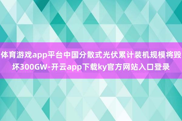 体育游戏app平台中国分散式光伏累计装机规模将毁坏300GW-开云app下载ky官方网站入口登录