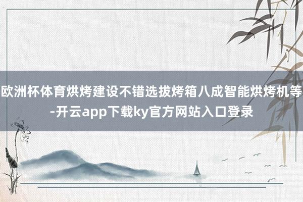 欧洲杯体育烘烤建设不错选拔烤箱八成智能烘烤机等-开云app下载ky官方网站入口登录