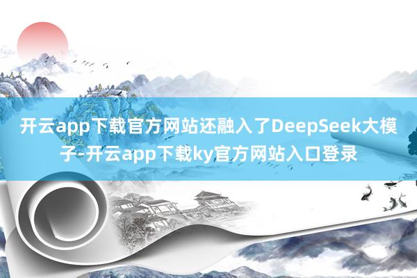 开云app下载官方网站还融入了DeepSeek大模子-开云app下载ky官方网站入口登录