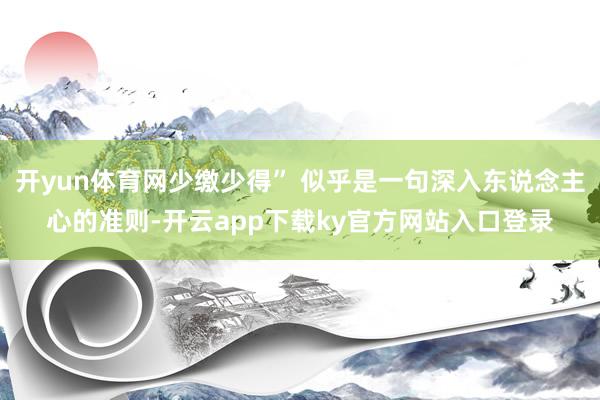 开yun体育网少缴少得” 似乎是一句深入东说念主心的准则-开云app下载ky官方网站入口登录