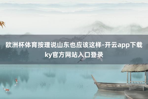 欧洲杯体育按理说山东也应该这样-开云app下载ky官方网站入口登录