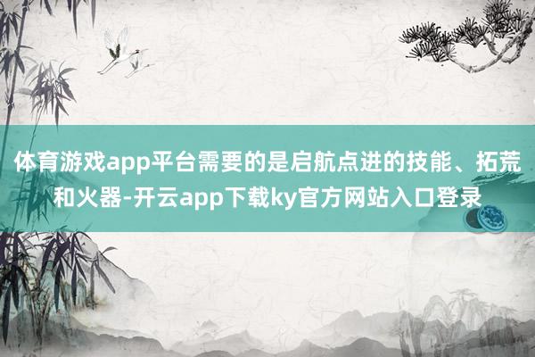体育游戏app平台需要的是启航点进的技能、拓荒和火器-开云app下载ky官方网站入口登录