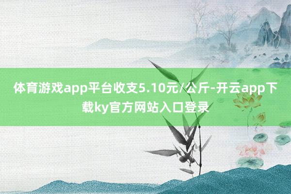 体育游戏app平台收支5.10元/公斤-开云app下载ky官方网站入口登录