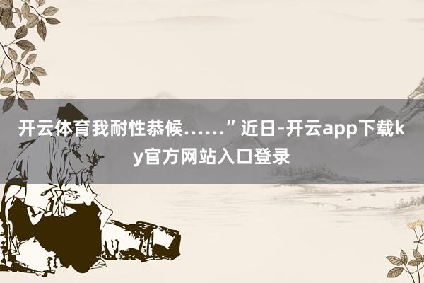 开云体育我耐性恭候……”　　近日-开云app下载ky官方网站入口登录