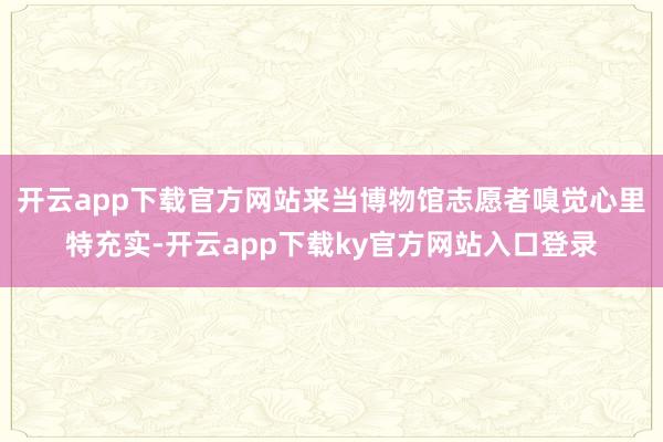 开云app下载官方网站来当博物馆志愿者嗅觉心里特充实-开云app下载ky官方网站入口登录