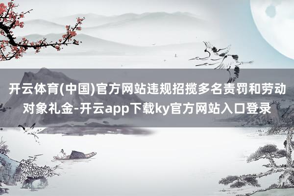 开云体育(中国)官方网站违规招揽多名责罚和劳动对象礼金-开云app下载ky官方网站入口登录