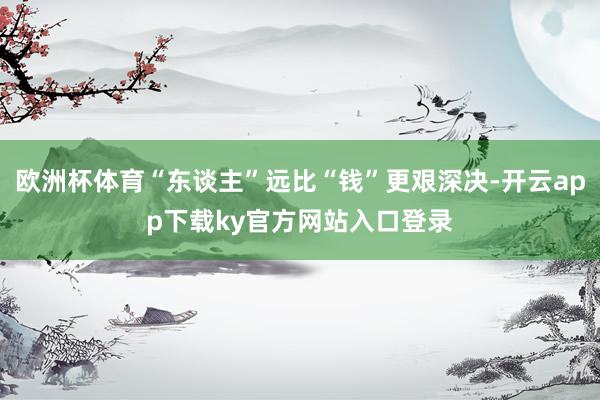 欧洲杯体育“东谈主”远比“钱”更艰深决-开云app下载ky官方网站入口登录