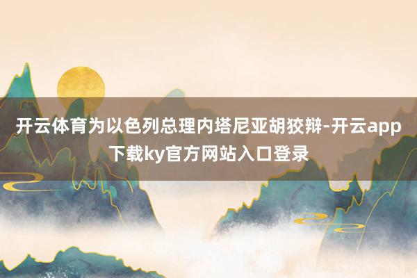 开云体育为以色列总理内塔尼亚胡狡辩-开云app下载ky官方网站入口登录