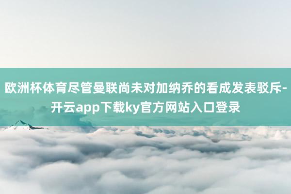 欧洲杯体育尽管曼联尚未对加纳乔的看成发表驳斥-开云app下载ky官方网站入口登录