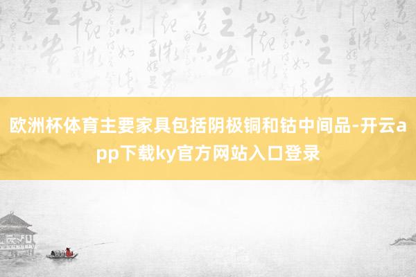 欧洲杯体育主要家具包括阴极铜和钴中间品-开云app下载ky官方网站入口登录